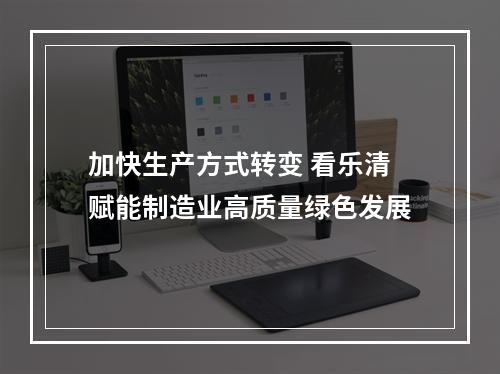 加快生产方式转变 看乐清赋能制造业高质量绿色发展
