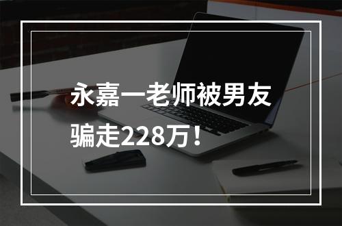 永嘉一老师被男友骗走228万！