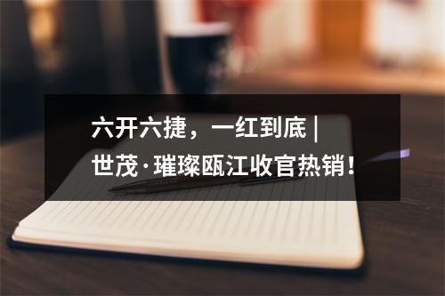 六开六捷，一红到底 | 世茂·璀璨瓯江收官热销！