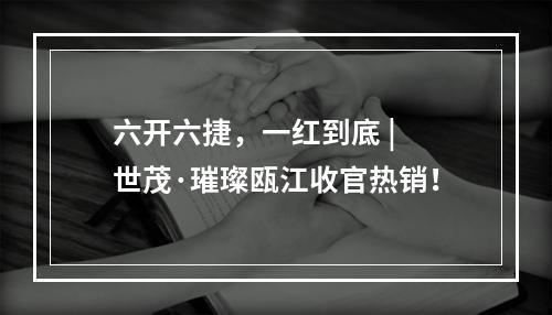 六开六捷，一红到底 | 世茂·璀璨瓯江收官热销！