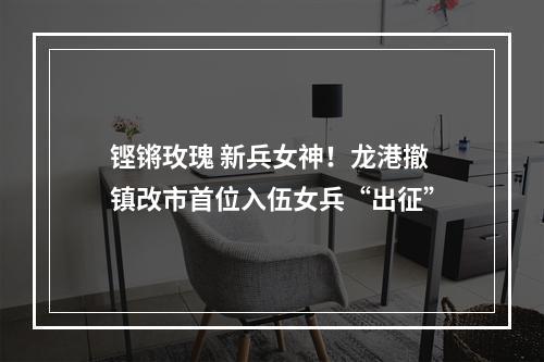 铿锵玫瑰 新兵女神！龙港撤镇改市首位入伍女兵“出征”