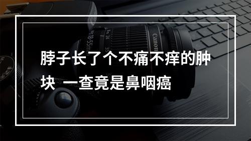 脖子长了个不痛不痒的肿块  一查竟是鼻咽癌