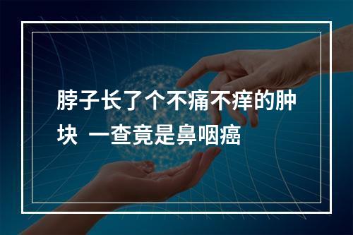 脖子长了个不痛不痒的肿块  一查竟是鼻咽癌