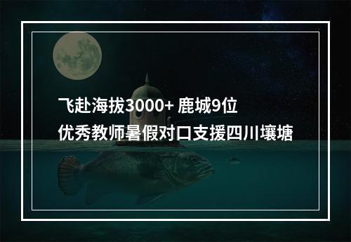 飞赴海拔3000+ 鹿城9位优秀教师暑假对口支援四川壤塘