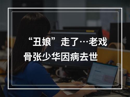 “丑娘”走了…老戏骨张少华因病去世