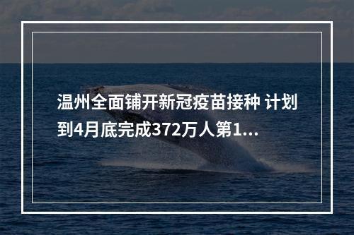温州全面铺开新冠疫苗接种 计划到4月底完成372万人第1针剂接种