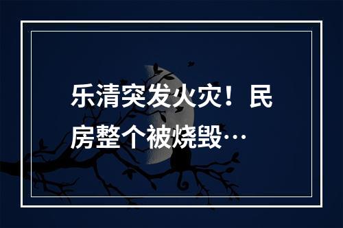 乐清突发火灾！民房整个被烧毁…