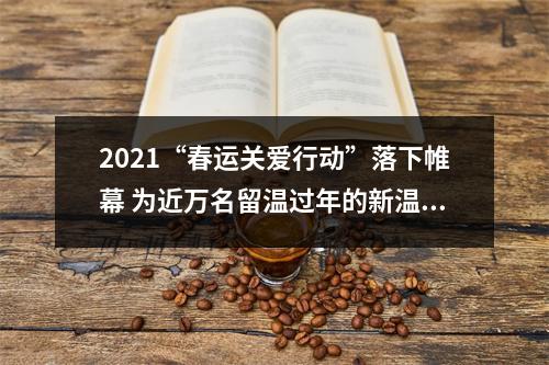 2021“春运关爱行动”落下帷幕 为近万名留温过年的新温州人送去关爱