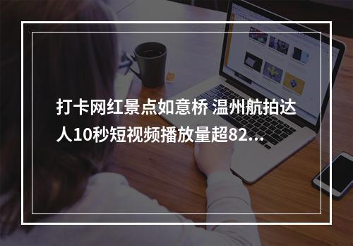 打卡网红景点如意桥 温州航拍达人10秒短视频播放量超8200万