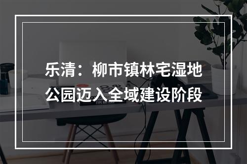乐清：柳市镇林宅湿地公园迈入全域建设阶段
