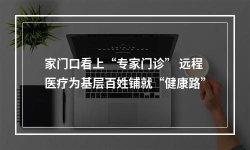 家门口看上“专家门诊” 远程医疗为基层百姓铺就“健康路”