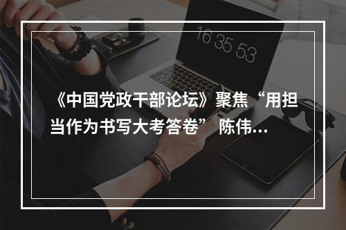 《中国党政干部论坛》聚焦“用担当作为书写大考答卷” 陈伟俊应邀作答