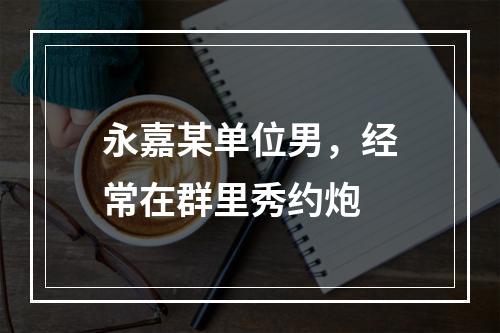 永嘉某单位男，经常在群里秀约炮
