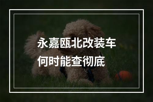 永嘉瓯北改装车何时能查彻底