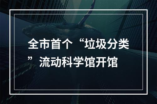 全市首个“垃圾分类”流动科学馆开馆