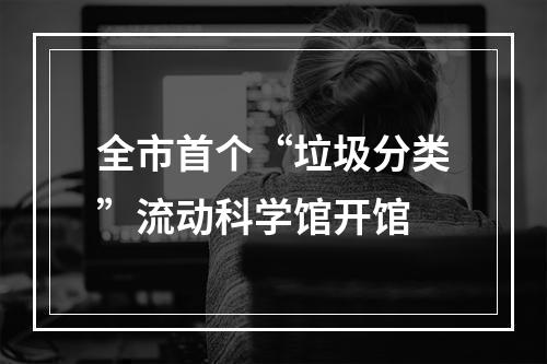 全市首个“垃圾分类”流动科学馆开馆