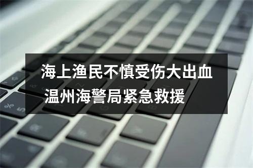 海上渔民不慎受伤大出血 温州海警局紧急救援