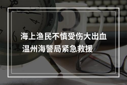 海上渔民不慎受伤大出血 温州海警局紧急救援