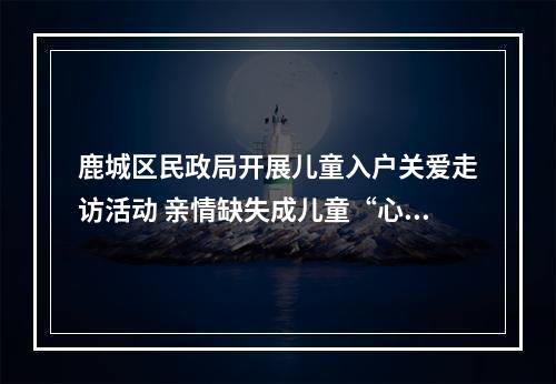 鹿城区民政局开展儿童入户关爱走访活动 亲情缺失成儿童“心病”主因