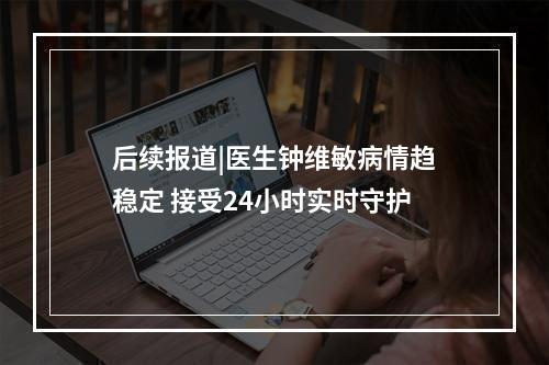 后续报道|医生钟维敏病情趋稳定 接受24小时实时守护