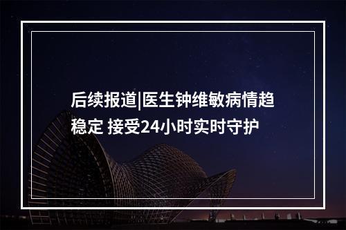 后续报道|医生钟维敏病情趋稳定 接受24小时实时守护