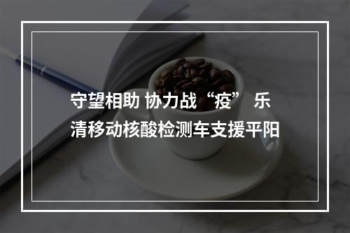 守望相助 协力战“疫” 乐清移动核酸检测车支援平阳