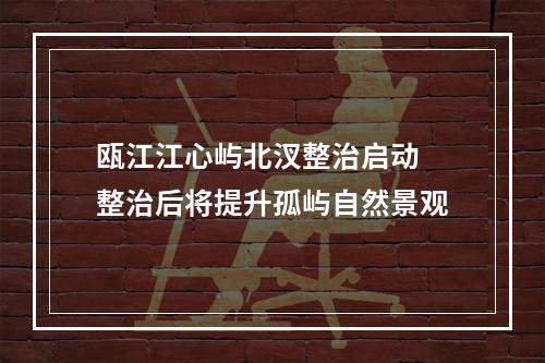瓯江江心屿北汊整治启动 整治后将提升孤屿自然景观