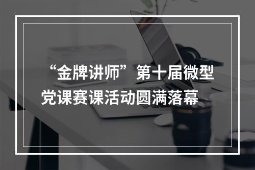 “金牌讲师”第十届微型党课赛课活动圆满落幕