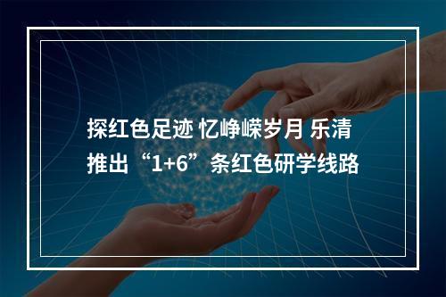 探红色足迹 忆峥嵘岁月 乐清推出“1+6”条红色研学线路