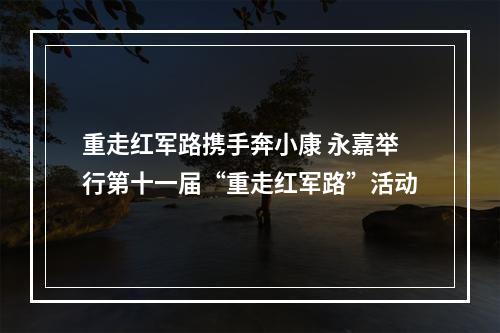 重走红军路携手奔小康 永嘉举行第十一届“重走红军路”活动