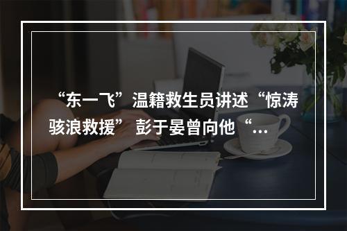 “东一飞”温籍救生员讲述“惊涛骇浪救援” 彭于晏曾向他“取经”