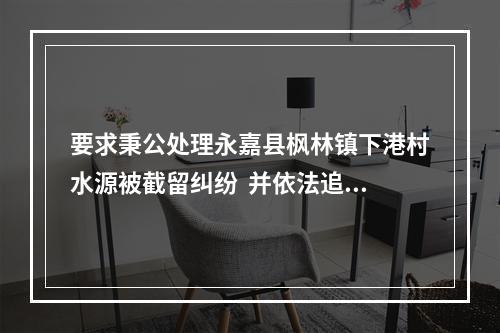 要求秉公处理永嘉县枫林镇下港村水源被截留纠纷  并依法追究垟山村民聚众公然闯入...