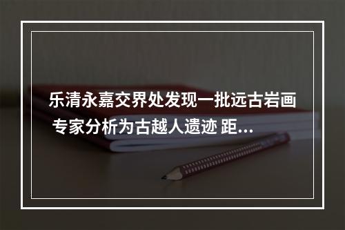 乐清永嘉交界处发现一批远古岩画 专家分析为古越人遗迹 距今已有2000年以上历史