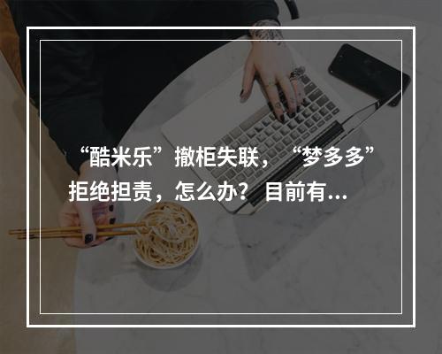 “酷米乐”撤柜失联，“梦多多”拒绝担责，怎么办？ 目前有500多人没有拿到退款