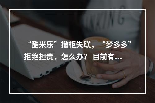 “酷米乐”撤柜失联，“梦多多”拒绝担责，怎么办？ 目前有500多人没有拿到退款