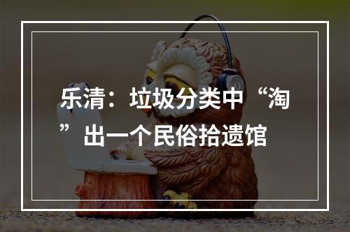 乐清：垃圾分类中“淘”出一个民俗拾遗馆