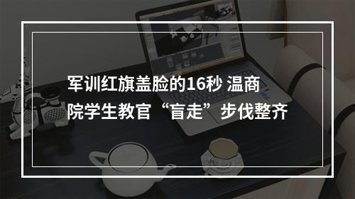 军训红旗盖脸的16秒 温商院学生教官“盲走”步伐整齐