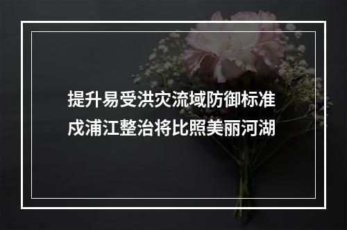 提升易受洪灾流域防御标准 戍浦江整治将比照美丽河湖