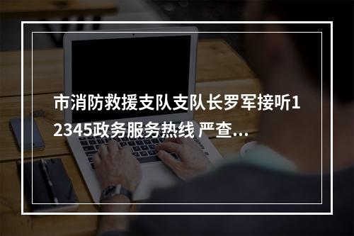 市消防救援支队支队长罗军接听12345政务服务热线 严查侵占消防通道等违法行为