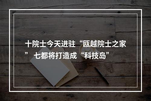 十院士今天进驻“瓯越院士之家” 七都将打造成“科技岛”
