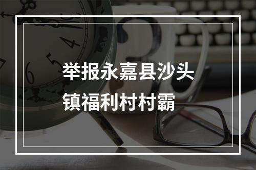 举报永嘉县沙头镇福利村村霸