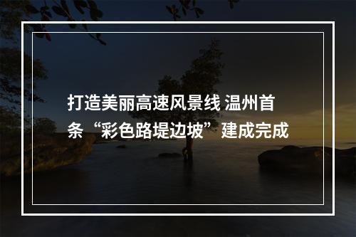 打造美丽高速风景线 温州首条“彩色路堤边坡”建成完成