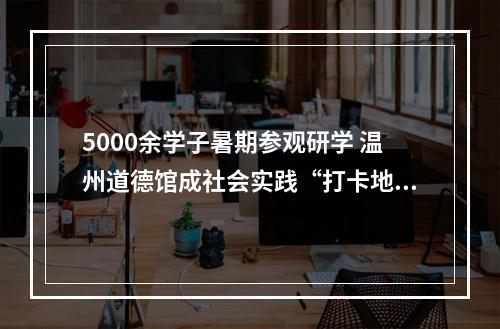 5000余学子暑期参观研学 温州道德馆成社会实践“打卡地”