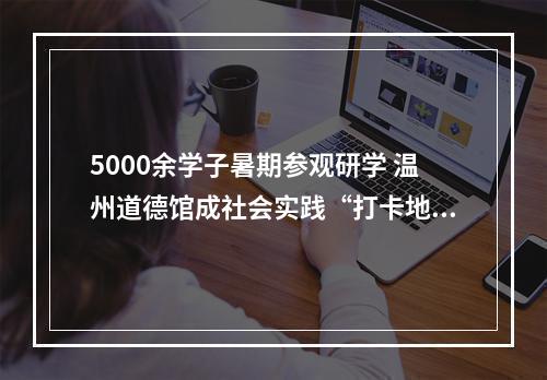 5000余学子暑期参观研学 温州道德馆成社会实践“打卡地”
