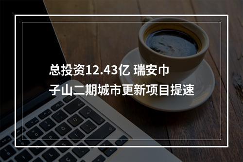 总投资12.43亿 瑞安巾子山二期城市更新项目提速