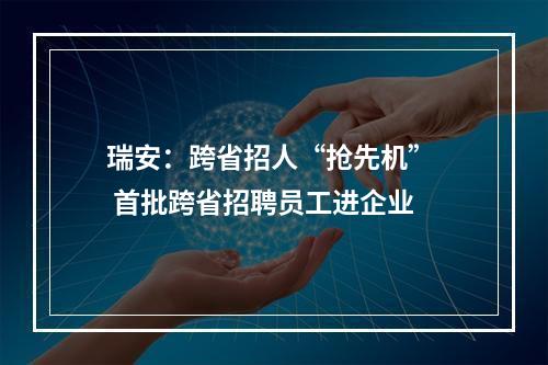 瑞安：跨省招人“抢先机”  首批跨省招聘员工进企业