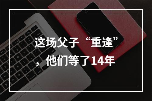 这场父子“重逢”，他们等了14年