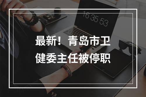 最新！青岛市卫健委主任被停职