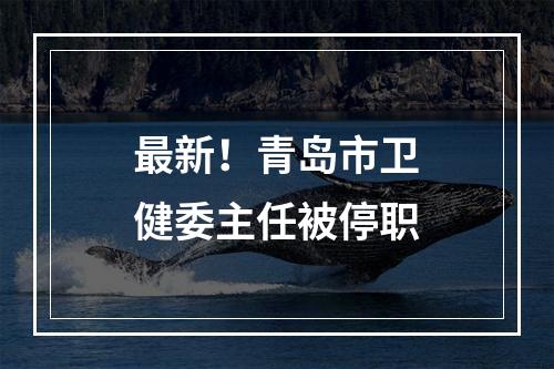 最新！青岛市卫健委主任被停职