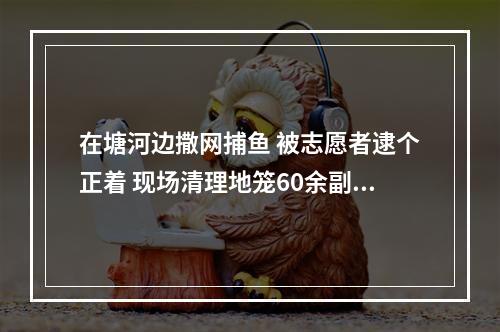在塘河边撒网捕鱼 被志愿者逮个正着 现场清理地笼60余副，放生鱼种百余斤
